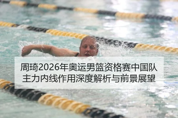 周琦2026年奥运男篮资格赛中国队主力内线作用深度解析与前景展望